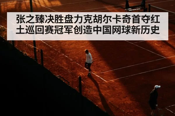 张之臻决胜盘力克胡尔卡奇首夺红土巡回赛冠军创造中国网球新历史